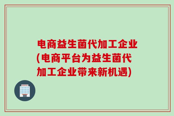 电商益生菌代加工企业(电商平台为益生菌代加工企业带来新机遇)