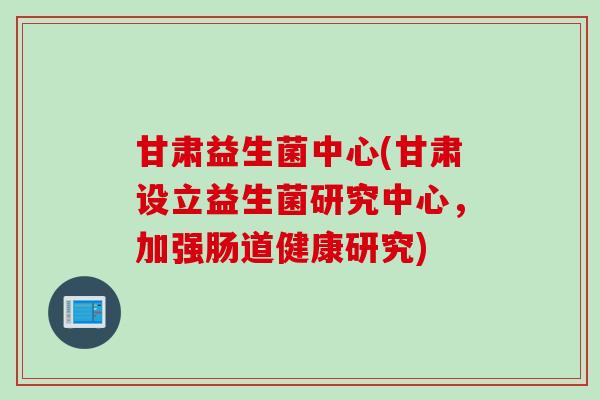 甘肃益生菌中心(甘肃设立益生菌研究中心，加强肠道健康研究)