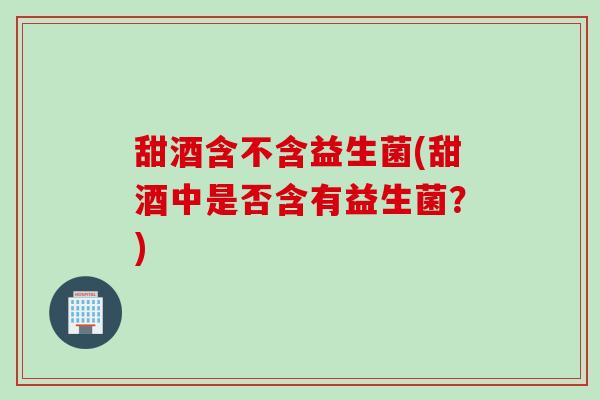 甜酒含不含益生菌(甜酒中是否含有益生菌?) 甜酒含不含益生菌(甜酒中是否含有益生菌?)