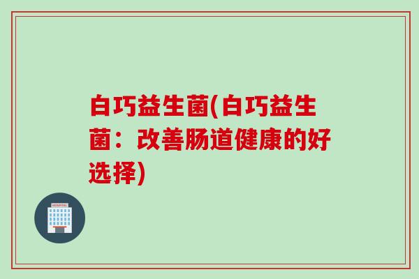 白巧益生菌(白巧益生菌:改善肠道健康的好选择) 白巧益生菌(白巧益生菌:改善肠道健康的好选择)