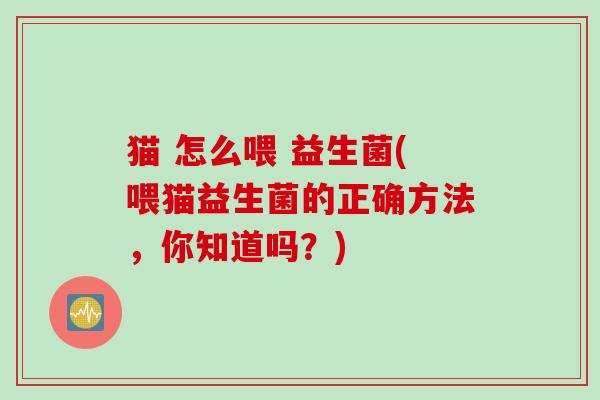 猫 怎么喂 益生菌(喂猫益生菌的正确方法，你知道吗？)