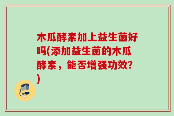 木瓜酵素加上益生菌好吗(添加益生菌的木瓜酵素,能否增强功效?) 木瓜酵素加上益生菌好吗(添加益生菌的木瓜酵素,能否增强功效?)