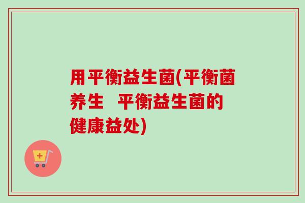用平衡益生菌(平衡菌养生  平衡益生菌的健康益处)