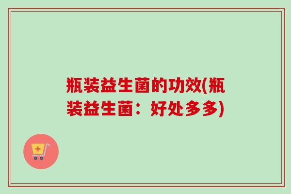瓶装益生菌的功效(瓶装益生菌:好处多多) 瓶装益生菌的功效(瓶装益生菌:好处多多)