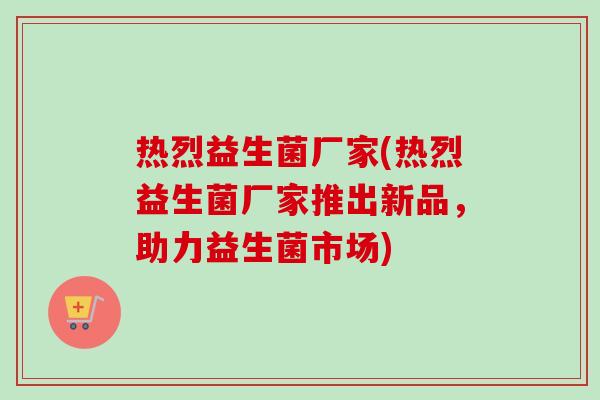 热烈益生菌厂家(热烈益生菌厂家推出新品,助力益生菌市场) 热烈益生菌厂家(热烈益生菌厂家推出新品,助力益生菌市场)