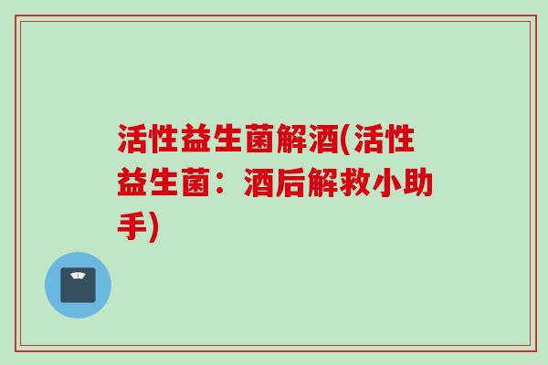 活性益生菌解酒(活性益生菌:酒后解救小助手) 活性益生菌解酒(活性益生菌:酒后解救小助手)