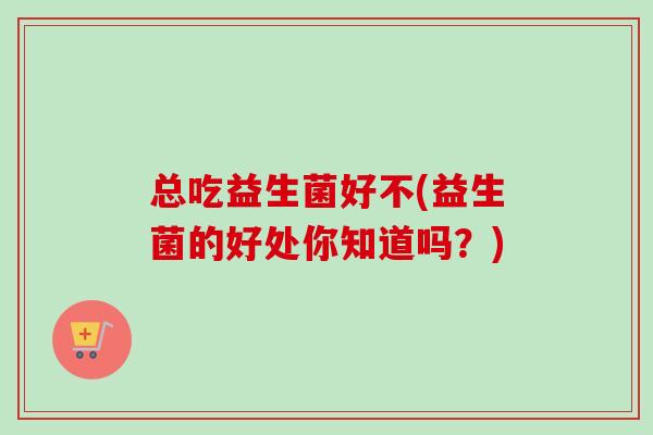 总吃益生菌好不(益生菌的好处你知道吗？)