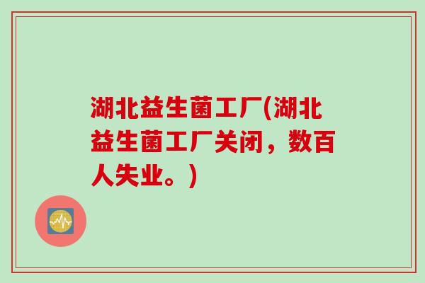 湖北益生菌工厂(湖北益生菌工厂关闭，数百人失业。)