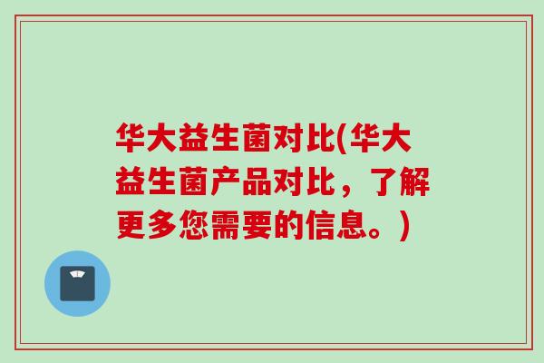 华大益生菌对比(华大益生菌产品对比,了解更多您需要的信息。) 华大益生菌对比(华大益生菌产品对比,了解更多您需要的信息。)