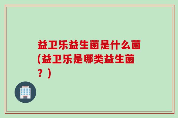 益卫乐益生菌是什么菌(益卫乐是哪类益生菌?) 益卫乐益生菌是什么菌(益卫乐是哪类益生菌?)