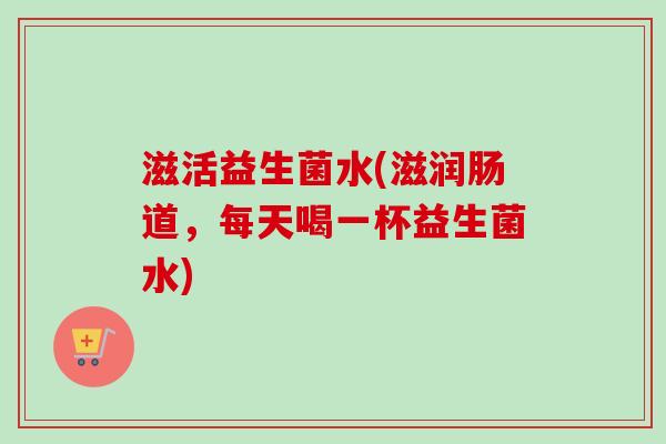 滋活益生菌水(滋润肠道，每天喝一杯益生菌水)