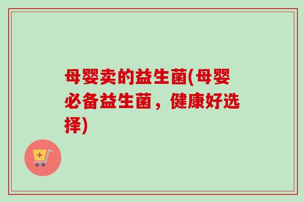 母婴卖的益生菌(母婴必备益生菌，健康好选择)