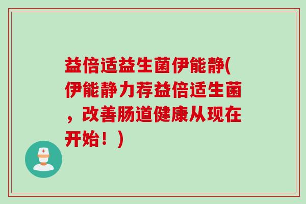 益倍适益生菌伊能静(伊能静力荐益倍适生菌，改善肠道健康从现在开始！)