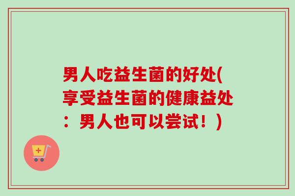 男人吃益生菌的好处(享受益生菌的健康益处：男人也可以尝试！)