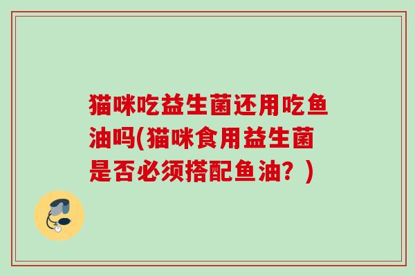 猫咪吃益生菌还用吃鱼油吗(猫咪食用益生菌是否必须搭配鱼油？)