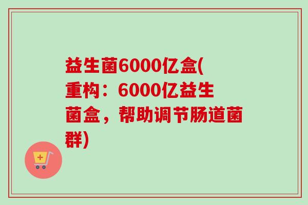 益生菌6000亿盒(重构:6000亿益生菌盒,帮助调节肠道菌群) 益生菌6000亿盒(重构:6000亿益生菌盒,帮助调节肠道菌群)