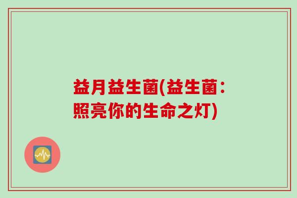 益月益生菌(益生菌：照亮你的生命之灯)