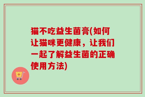 猫不吃益生菌膏(如何让猫咪更健康，让我们一起了解益生菌的正确使用方法)