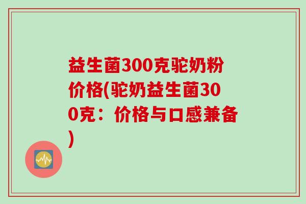 益生菌300克驼奶粉价格(驼奶益生菌300克:价格与口感兼备) 益生菌300克驼奶粉价格(驼奶益生菌300克:价格与口感兼备)