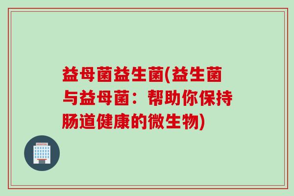 益母菌益生菌(益生菌与益母菌：帮助你保持肠道健康的微生物)
