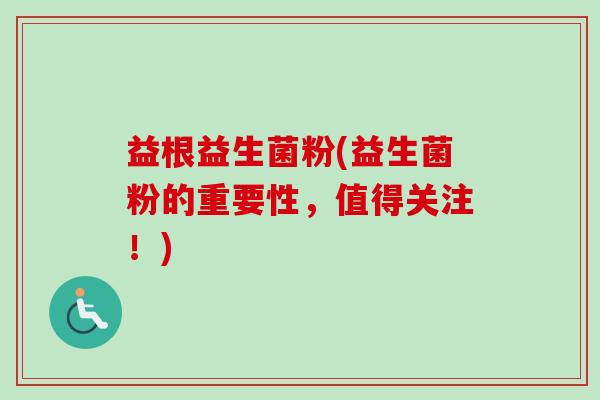 益根益生菌粉(益生菌粉的重要性,值得关注!) 益根益生菌粉(益生菌粉的重要性,值得关注!)