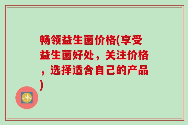 畅领益生菌价格(享受益生菌好处，关注价格，选择适合自己的产品)