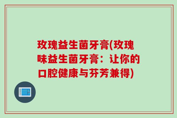 玫瑰益生菌牙膏(玫瑰味益生菌牙膏:让你的口腔健康与芬芳兼得) 玫瑰益生菌牙膏(玫瑰味益生菌牙膏:让你的口腔健康与芬芳兼得)