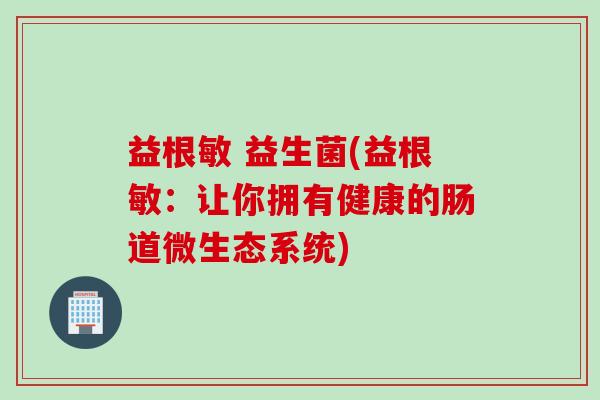 益根敏 益生菌(益根敏：让你拥有健康的肠道微生态系统)