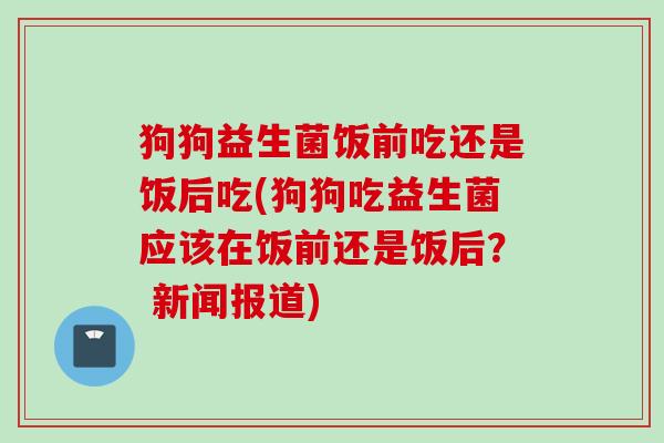 狗狗益生菌饭前吃还是饭后吃(狗狗吃益生菌应该在饭前还是饭后？ 新闻报道)