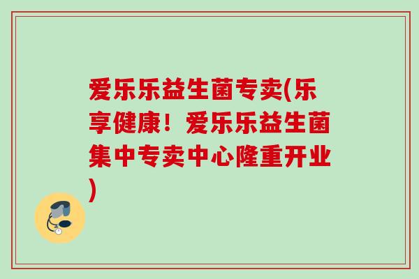 爱乐乐益生菌专卖(乐享健康!爱乐乐益生菌集中专卖中心隆重开业) 爱乐乐益生菌专卖(乐享健康!爱乐乐益生菌集中专卖中心隆重开业)