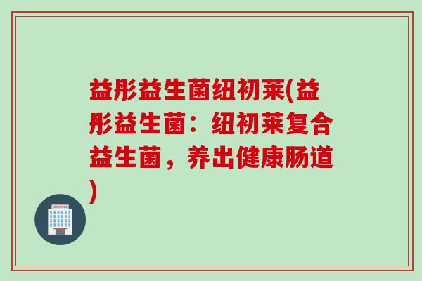 益彤益生菌纽初莱(益彤益生菌：纽初莱复合益生菌，养出健康肠道)