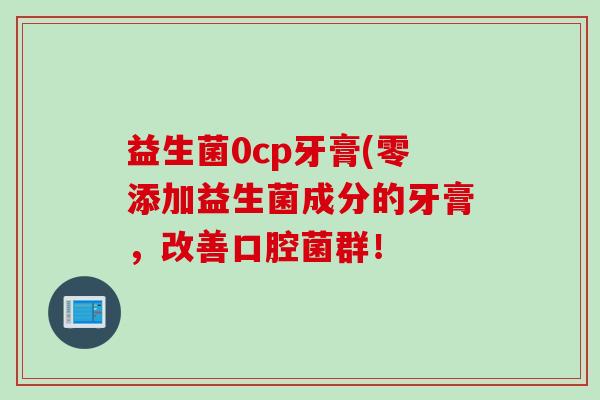 益生菌0cp牙膏(零添加益生菌成分的牙膏,改善口腔菌群! 益生菌0cp牙膏(零添加益生菌成分的牙膏,改善口腔菌群!