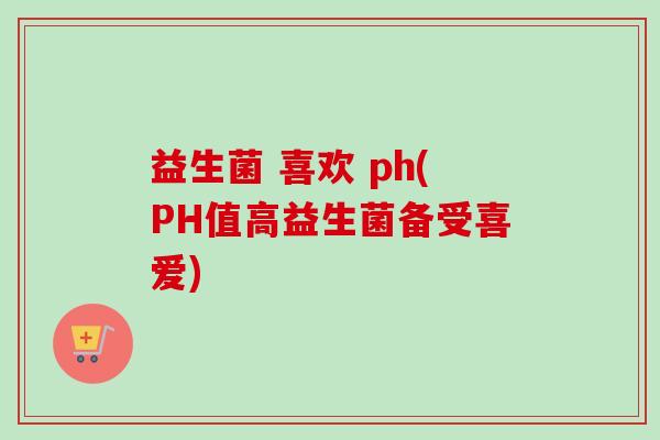 益生菌 喜欢 ph(PH值高益生菌备受喜爱)