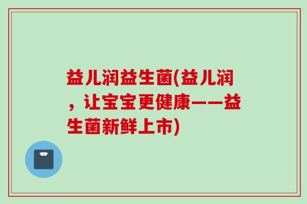 益儿润益生菌(益儿润,让宝宝更健康——益生菌新鲜上市) 益儿润益生菌(益儿润,让宝宝更健康——益生菌新鲜上市)