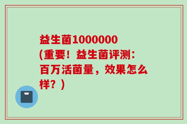 益生菌1000000(重要！益生菌评测：百万活菌量，效果怎么样？)