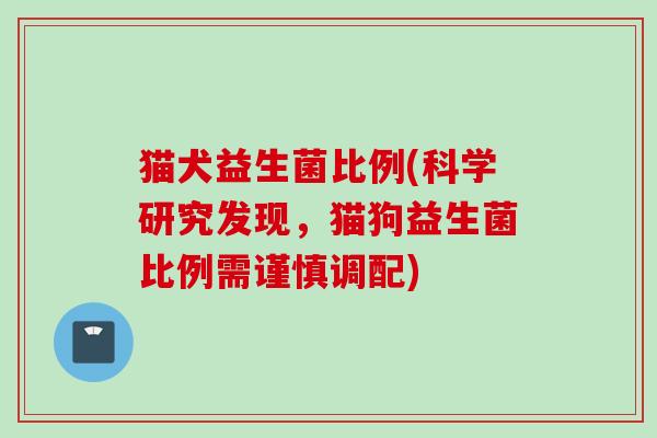 猫犬益生菌比例(科学研究发现,猫狗益生菌比例需谨慎调配) 猫犬益生菌比例(科学研究发现,猫狗益生菌比例需谨慎调配)