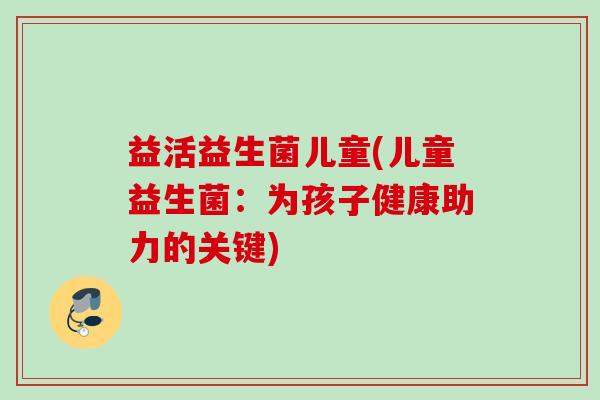 益活益生菌儿童(儿童益生菌：为孩子健康助力的关键)
