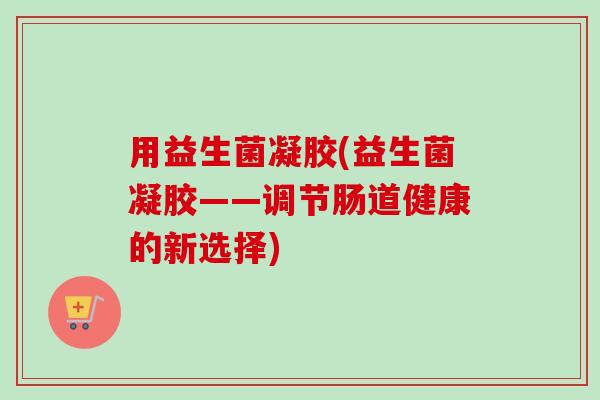 用益生菌凝胶(益生菌凝胶——调节肠道健康的新选择)