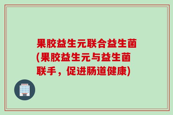 果胶益生元联合益生菌(果胶益生元与益生菌联手，促进肠道健康)