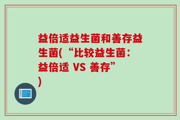 益倍适益生菌和善存益生菌(“比较益生菌:益倍适 VS 善存”) 益倍适益生菌和善存益生菌(“比较益生菌:益倍适 VS 善存”)