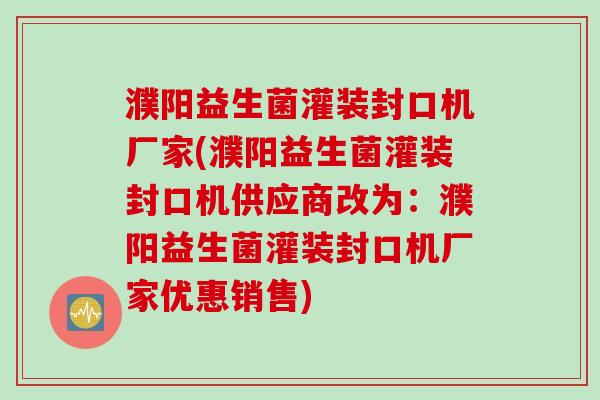 濮阳益生菌灌装封口机厂家(濮阳益生菌灌装封口机供应商改为：濮阳益生菌灌装封口机厂家优惠销售)