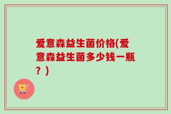 爱意森益生菌价格(爱意森益生菌多少钱一瓶？)