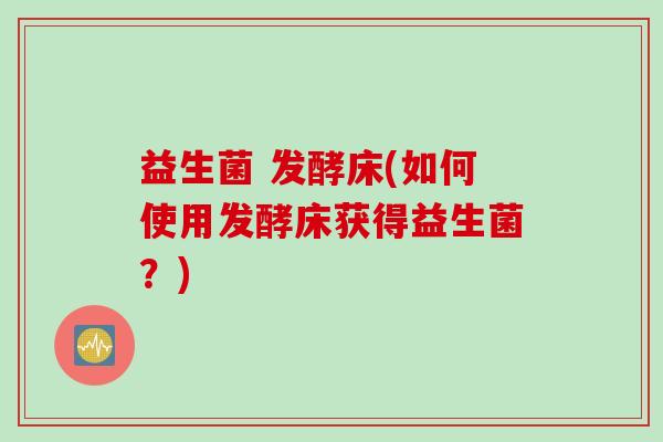 益生菌 发酵床(如何使用发酵床获得益生菌？)