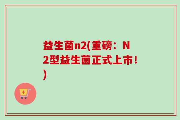 益生菌n2(重磅:N2型益生菌正式上市!) 益生菌n2(重磅:N2型益生菌正式上市!)