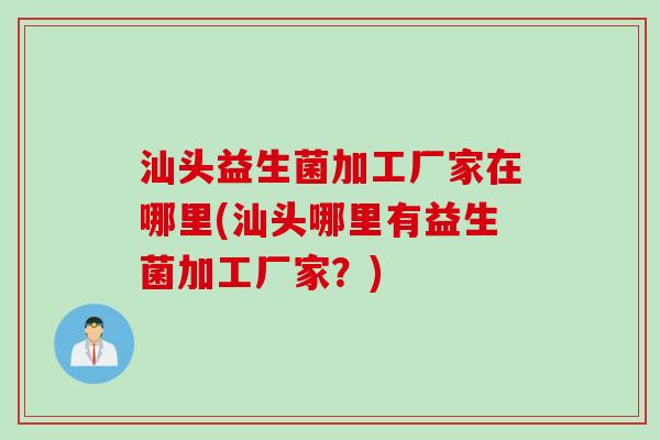 汕头益生菌加工厂家在哪里(汕头哪里有益生菌加工厂家?) 汕头益生菌加工厂家在哪里(汕头哪里有益生菌加工厂家?)