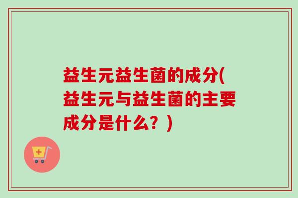 益生元益生菌的成分(益生元与益生菌的主要成分是什么?) 益生元益生菌的成分(益生元与益生菌的主要成分是什么?)