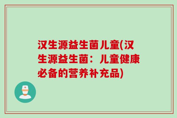 汉生源益生菌儿童(汉生源益生菌：儿童健康必备的营养补充品)