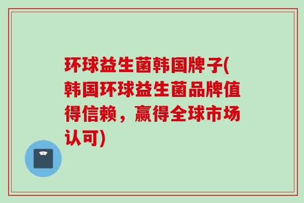 环球益生菌韩国牌子(韩国环球益生菌品牌值得信赖，赢得全球市场认可)