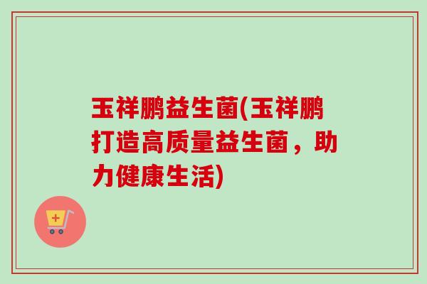 玉祥鹏益生菌(玉祥鹏打造高质量益生菌,助力健康生活) 玉祥鹏益生菌(玉祥鹏打造高质量益生菌,助力健康生活)