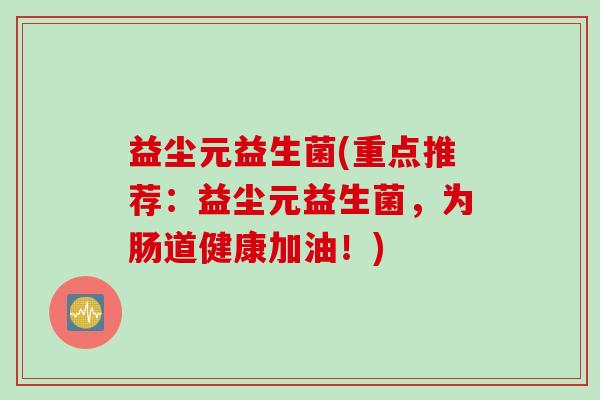 益尘元益生菌(重点推荐：益尘元益生菌，为肠道健康加油！)